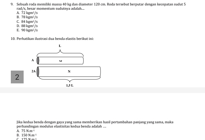 Sebuah roda memiliki massa 40 kg dan diameter 120 cm. Roda tersebut berputar dengan kecepatan sudut 5
rad/s, besar momentum sudutnya adalah....
A. 72kgm^2/s
B. 78kgm^2/s
C. 84kgm^2/s
D. 88kgm^2/s
E. 90kgm^2/s
10. Perhatikan ilustrasi dua benda elastis berikut ini:
2
Jika kedua benda dengan gaya yang sama memberikan hasil pertambahan panjang yang sama, maka
perbandingan modulus elastisitas kedua benda adalah ....
A. 75N.m^(-1)
B. 150N.m^(-1)
C 175Nm· 1