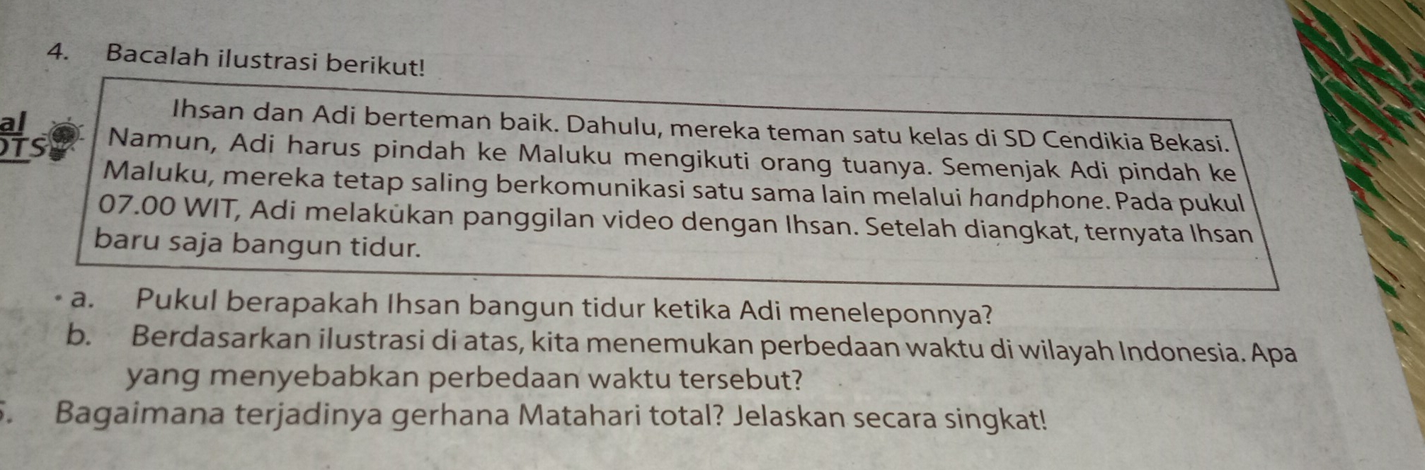 Bacalah ilustrasi berikut! 
al 
Ihsan dan Adi berteman baik. Dahulu, mereka teman satu kelas di SD Cendikia Bekasi. 
TS Namun, Adi harus pindah ke Maluku mengikuti orang tuanya. Semenjak Adi pindah ke 
Maluku, mereka tetap saling berkomunikasi satu sama lain melalui handphone. Pada pukul 
07.00 WIT, Adi melakükan panggilan video dengan Ihsan. Setelah diangkat, ternyata Ihsan 
baru saja bangun tidur. 
a. Pukul berapakah Ihsan bangun tidur ketika Adi meneleponnya? 
b. Berdasarkan ilustrasi di atas, kita menemukan perbedaan waktu di wilayah Indonesia. Apa 
yang menyebabkan perbedaan waktu tersebut? 
5. Bagaimana terjadinya gerhana Matahari total? Jelaskan secara singkat!