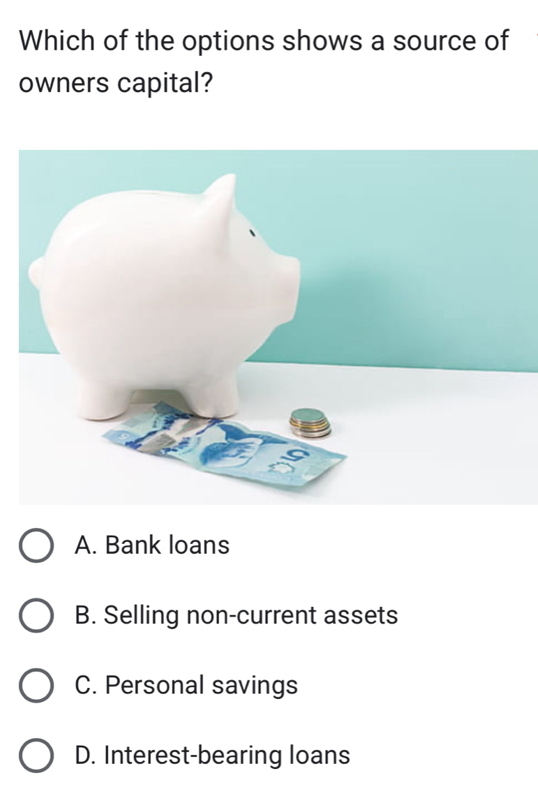 Which of the options shows a source of
owners capital?
A. Bank loans
B. Selling non-current assets
C. Personal savings
D. Interest-bearing loans