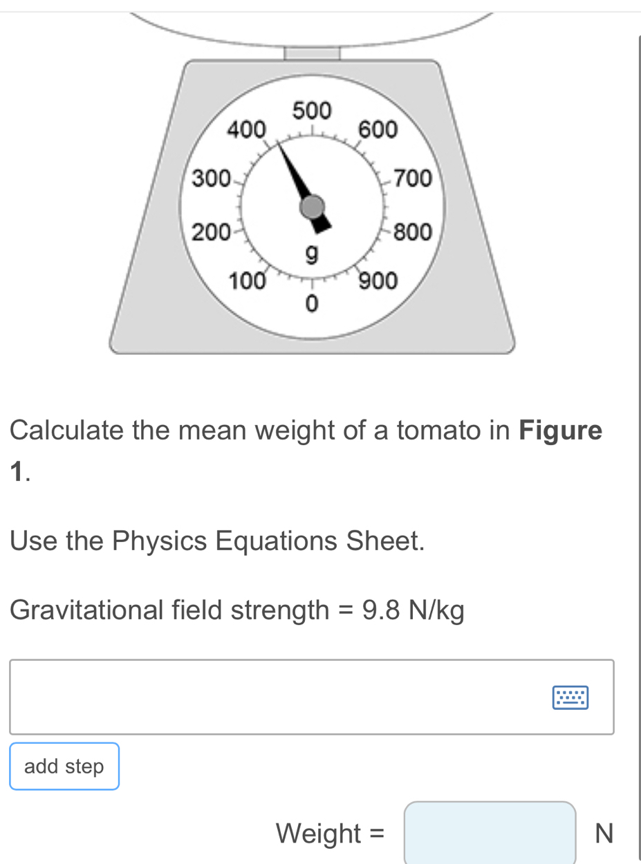 Calculate the mean weight of a tomato in Figure 
1. 
Use the Physics Equations Sheet. 
Gravitational field strength =9.8N/kg
add step 
Weight =□ N