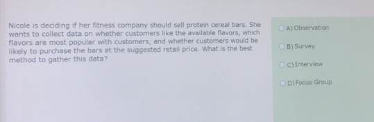 Nicole is deciding if her fitness company should sell protein cereal bars. She
wants to collect data on whether customers like the available flavors, which A) Observation
flavors are most popular with customers, and whether customers would be
likely to purchase the bars at the suggested retail price. What is the best B) Survey
method to gather this data?
C) Interview
D)Focus Group