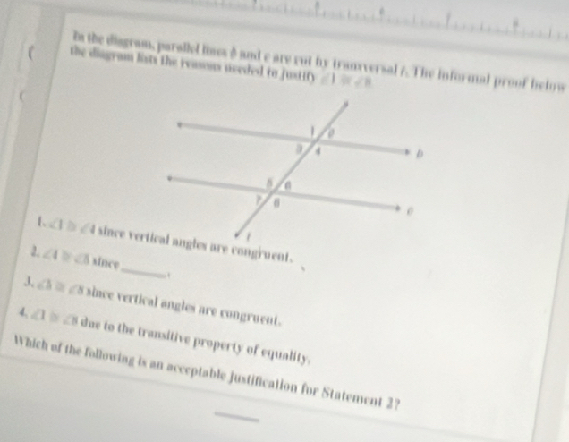 in the diagram, parallel lines 8 and e are cut by transversal 7. The informal proof helow
 the diagram lists the reassus uceded to justify ∠ 1≌ ∠ 1
_
1. ∠ 1
∠ 4 b ∠ 3 since
J, ∠ h= 8 since vertical angles are congruent.
4. ∠ 1 ∠ B due to the transitive property of equality.
Which of the following is an acceptable justification for Statement 27