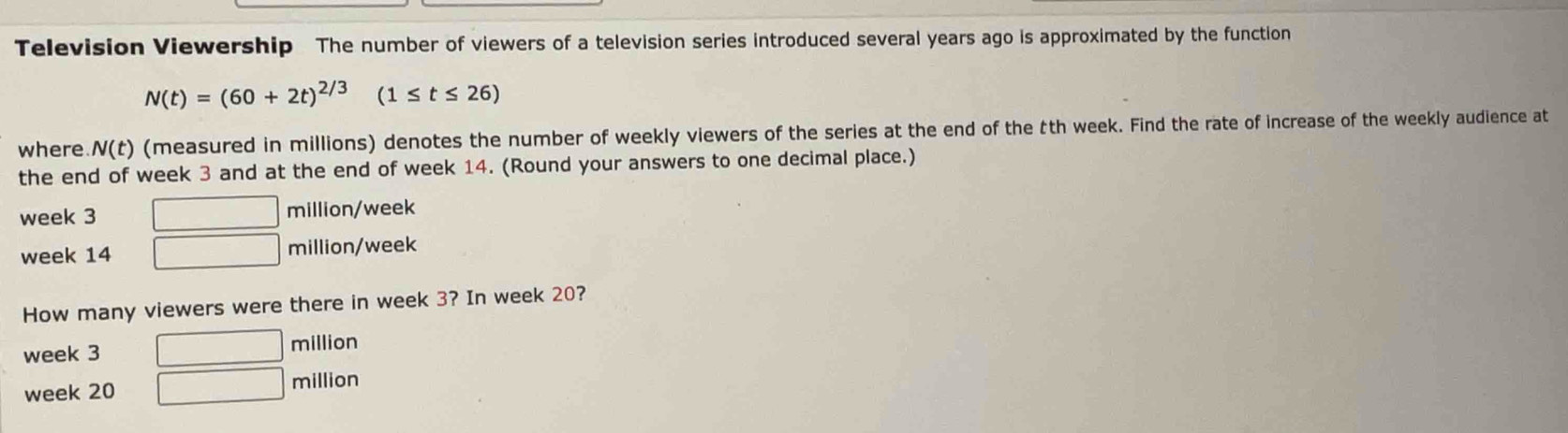 Television Viewership The number of viewers of a television series introduced several years ago is approximated by the function
N(t)=(60+2t)^2/3(1≤ t≤ 26)
where N(t) (measured in millions) denotes the number of weekly viewers of the series at the end of the tth week. Find the rate of increase of the weekly audience at
the end of week 3 and at the end of week 14. (Round your answers to one decimal place.)
week 3 □ million/week
week 14 □ million/week
How many viewers were there in week 3? In week 20?
week 3 □ million
week 20 □ million