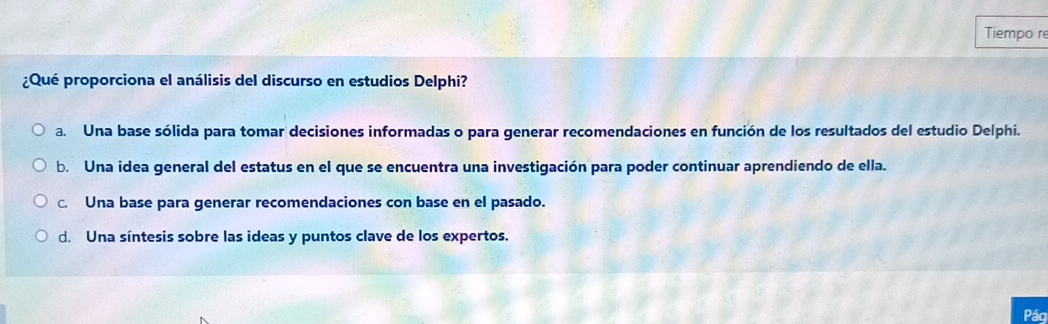 Tiempo re
¿Qué proporciona el análisis del discurso en estudios Delphi?
a. Una base sólida para tomar decisiones informadas o para generar recomendaciones en función de los resultados del estudio Delphi.
b. Una idea general del estatus en el que se encuentra una investigación para poder continuar aprendiendo de ella.
c. Una base para generar recomendaciones con base en el pasado.
d. Una síntesis sobre las ideas y puntos clave de los expertos.
Pág