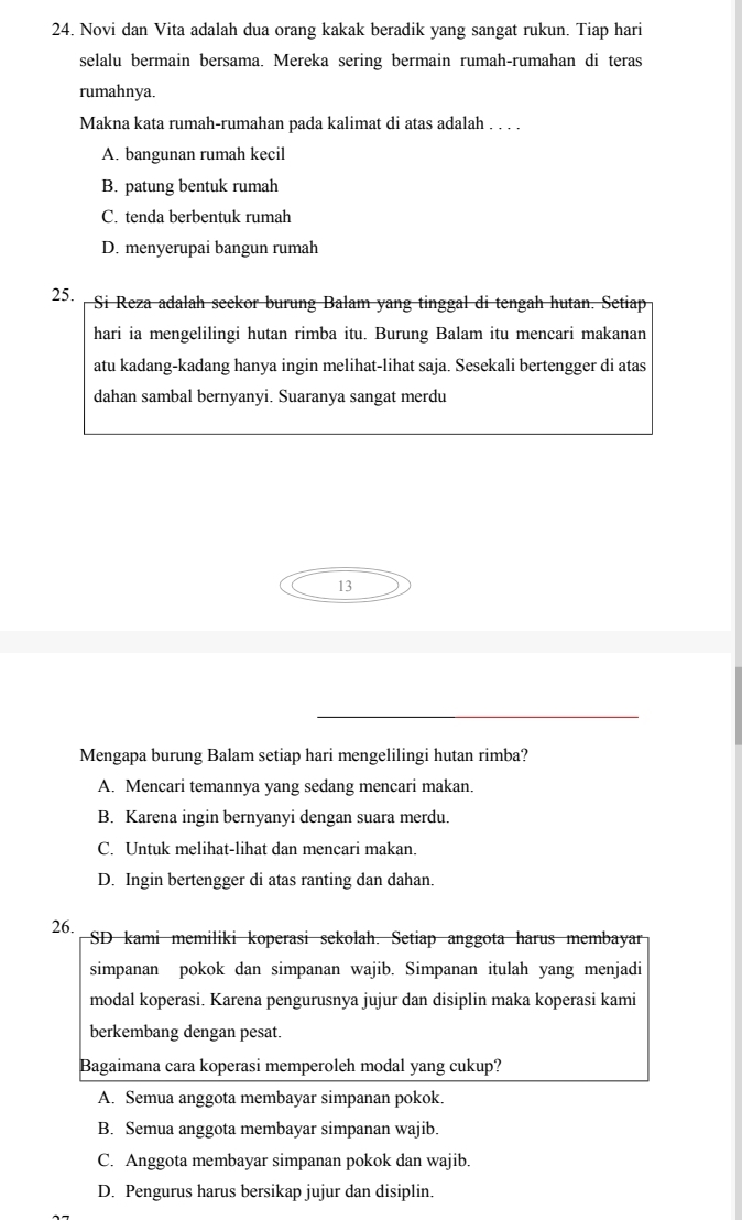 Novi dan Vita adalah dua orang kakak beradik yang sangat rukun. Tiap hari
selalu bermain bersama. Mereka sering bermain rumah-rumahan di teras
rumahnya.
Makna kata rumah-rumahan pada kalimat di atas adalah . . . .
A. bangunan rumah kecil
B. patung bentuk rumah
C. tenda berbentuk rumah
D. menyerupai bangun rumah
25. Si Reza adalah seekor burung Balam yang tinggal di tengah hutan. Setiap
hari ia mengelilingi hutan rimba itu. Burung Balam itu mencari makanan
atu kadang-kadang hanya ingin melihat-lihat saja. Sesekali bertengger di atas
dahan sambal bernyanyi. Suaranya sangat merdu
13
Mengapa burung Balam setiap hari mengelilingi hutan rimba?
A. Mencari temannya yang sedang mencari makan.
B. Karena ingin bernyanyi dengan suara merdu.
C. Untuk melihat-lihat dan mencari makan.
D. Ingin bertengger di atas ranting dan dahan.
26. SD kami memiliki koperasi sekolah. Setiap anggota harus membayar
simpanan pokok dan simpanan wajib. Simpanan itulah yang menjadi
modal koperasi. Karena pengurusnya jujur dan disiplin maka koperasi kami
berkembang dengan pesat.
Bagaimana cara koperasi memperoleh modal yang cukup?
A. Semua anggota membayar simpanan pokok.
B. Semua anggota membayar simpanan wajib.
C. Anggota membayar simpanan pokok dan wajib.
D. Pengurus harus bersikap jujur dan disiplin.