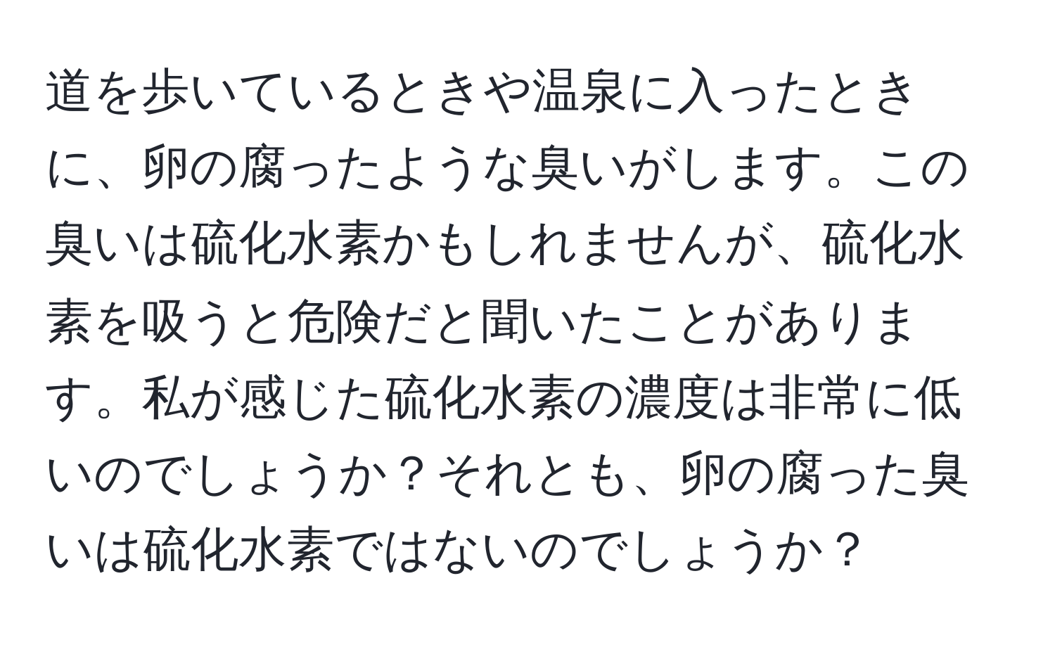 道を歩いているときや温泉に入ったときに、卵の腐ったような臭いがします。この臭いは硫化水素かもしれませんが、硫化水素を吸うと危険だと聞いたことがあります。私が感じた硫化水素の濃度は非常に低いのでしょうか？それとも、卵の腐った臭いは硫化水素ではないのでしょうか？