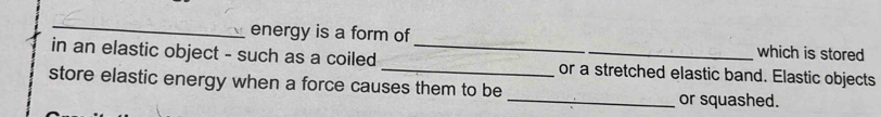 energy is a form of which is stored 
in an elastic object - such as a coiled __or a stretched elastic band. Elastic objects 
store elastic energy when a force causes them to be _or squashed.