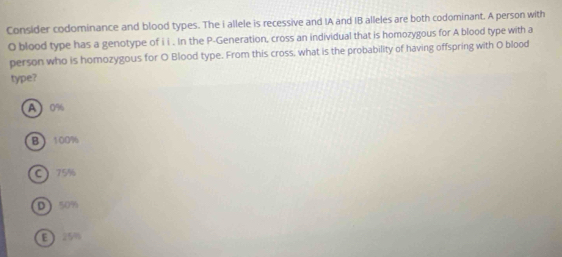 Consider codominance and blood types. The i allele is recessive and IA and IB alleles are both codominant. A person with
O blood type has a genotype of i i . In the P -Generation, cross an individual that is homozygous for A blood type with a
person who is homozygous for O Blood type. From this cross, what is the probability of having offspring with O blood
type?
A 0%
B 100%
C) 75%
D 50%
E 250