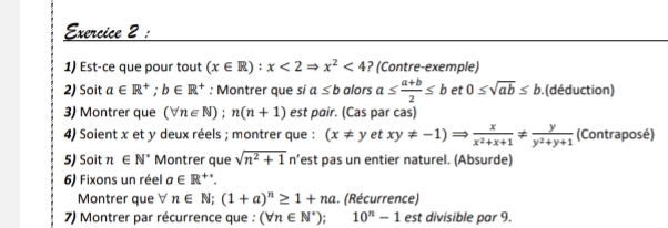 Est-ce que pour tout (x∈ R):x<2Rightarrow x^2<4</tex> ? (Contre-exemple) 
2) Soit a∈ R^+; b∈ R^+ : Montrer que si a≤ b alors a≤  (a+b)/2 ≤ b et 0≤ sqrt(ab)≤ b. (déduction) 
3) Montrer que (forall n∈ N);n(n+1) est pair. (Cas par cas) 
4) Soient x et y deux réels ; montrer que : (x!= yetxy!= -1)Rightarrow  x/x^2+x+1 !=  y/y^2+y+1  (Contraposé) 
5) Soit n∈ N^* Montrer que sqrt(n^2+1) n’est pas un entier naturel. (Absurde) 
6) Fixons un réel a∈ R^+. 
Montrer que forall n∈ N; (1+a)^n≥ 1+na. (Récurrence) 
7) Montrer par récurrence que : (forall n∈ N^*); 10^n-1 est divisible par 9.