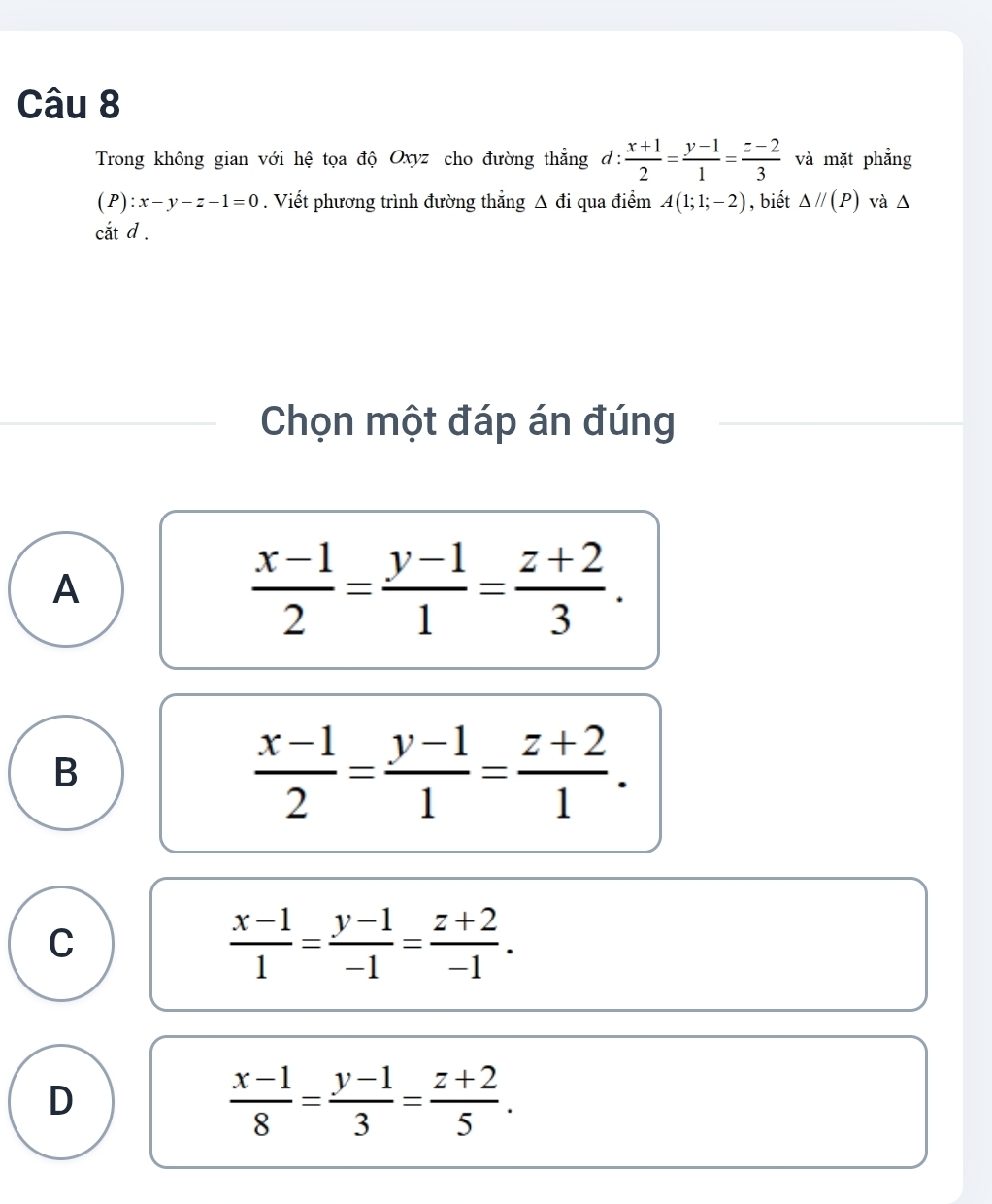 Trong không gian với hệ tọa độ Oxyz cho đường thẳng đ:  (x+1)/2 = (y-1)/1 = (z-2)/3  và mặt phẳng
( P) :x-y-z-1=0. Viết phương trình đường thẳng Δ đi qua điểm A(1;1;-2) , biết △ //(P) và Δ
cắt d .
Chọn một đáp án đúng
A
 (x-1)/2 = (y-1)/1 = (z+2)/3 .
B
 (x-1)/2 = (y-1)/1 = (z+2)/1 .
C
 (x-1)/1 = (y-1)/-1 = (z+2)/-1 .
D
 (x-1)/8 = (y-1)/3 = (z+2)/5 .