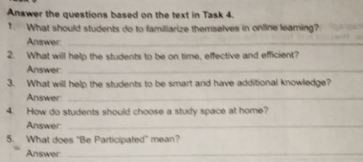 Answer the questions based on the text in Task 4. 
. What should students do to familiarize themselves in online leaming? 
Answer:_ 
2. What will help the students to be on time, effective and efficient? 
Answer:_ 
3. What will help the students to be smart and have additional knowledge? 
Answer:_ 
4. How do students should choose a study space at home? 
Answer:_ 
5. What does "Be Participated" mean? 
Answer:_