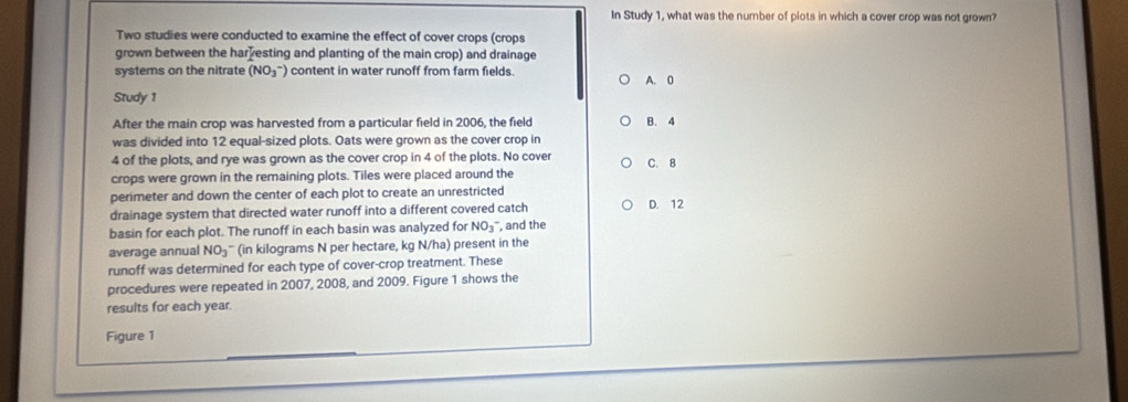 In Study 1, what was the number of plots in which a cover crop was not grown?
Two studies were conducted to examine the effect of cover crops (crops
grown between the har esting and planting of the main crop) and drainage
systems on the nitrate (NO_3^(-) content in water runoff from farm fields.
A. 0
Study 1
After the main crop was harvested from a particular field in 2006, the field B. 4
was divided into 12 equal-sized plots. Oats were grown as the cover crop in
4 of the plots, and rye was grown as the cover crop in 4 of the plots. No cover C. 8
crops were grown in the remaining plots. Tiles were placed around the
permeter and down the center of each plot to create an unrestricted
drainage system that directed water runoff into a different covered catch D. 12
basin for each plot. The runoff in each basin was analyzed for NO_3)^- , and the
average annual NO_3 (in kilograms N per hectare, kg N/ha) present in the
runoff was determined for each type of cover-crop treatment. These
procedures were repeated in 2007, 2008, and 2009. Figure 1 shows the
results for each year.
Figure 1