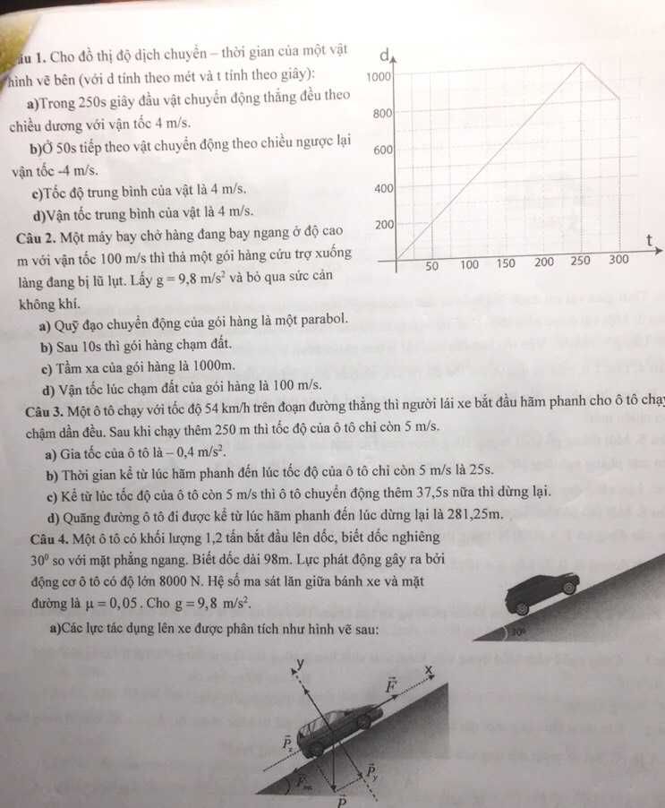 1u 1. Cho đồ thị độ dịch chuyển - thời gian của một vật
hình vẽ bên (với d tính theo mét và t tính theo giây): 
a)Trong 250s giây đầu vật chuyển động thẳng đều theo
chiều dương với vận tốc 4 m/s.
b)Ở 50s tiếp theo vật chuyển động theo chiều ngược lại
vận tốc -4 m/s.
c)Tốc độ trung bình của vật là 4 m/s. 
d)Vận tốc trung bình của vật là 4 m/s.
Câu 2. Một máy bay chở hàng đang bay ngang ở độ cao
m với vận tốc 100 m/s thì thả một gói hàng cứu trợ xuống
làng đang bị lũ lụt. Lấy g=9,8m/s^2 và bỏ qua sức cản
không khí.
a) Quỹ đạo chuyển động của gói hàng là một parabol.
b) Sau 10s thì gói hàng chạm đất.
c) Tầm xa của gói hàng là 1000m.
d) Vận tốc lúc chạm đất của gói hàng là 100 m/s.
Câu 3. Một ô tô chạy với tốc độ 54 km/h trên đoạn đường thẳng thì người lái xe bắt đầu hãm phanh cho ô tô chạy
chậm dần đều. Sau khi chạy thêm 250 m thì tốc độ của ô tô chi còn 5 m/s.
a) Gia tốc của ô tô ldot a-0,4m/s^2.
b) Thời gian kể từ lúc hãm phanh đến lúc tốc độ của ô tô chỉ còn 5 m/s là 25s.
c) Kể từ lúc tốc độ của ô tô còn 5 m/s thì ô tô chuyển động thêm 37,5s nữa thì dừng lại.
d) Quãng đường ô tô đi được kể từ lúc hãm phanh đến lúc dừng lại là 281,25m.
Câu 4. Một ô tô có khối lượng 1,2 tấn bắt đầu lên dốc, biết dốc nghiêng
30° so với mặt phẳng ngang. Biết dốc dài 98m. Lực phát động gây ra bởi
động cơ ô tô có độ lớn 8000 N. Hệ số ma sát lăn giữa bánh xe và mặt
đường là mu =0,05. Cho g=9,8m/s^2.
a)Các lực tác dụng lên xe được phân tích như hình vẽ sau: 30°
y
X
P,
p