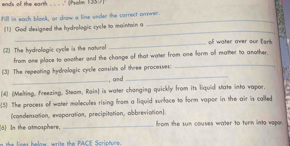 ends of the earth .. . .' (Psalm 133:7)" 
_ 
Fill in each blank, or draw a line under the correct answer. 
_ 
(1) God designed the hydrologic cycle to maintain a 
_of water over our Earth 
(2) The hydrologic cycle is the natural 
_ 
from one place to another and the change of that water from one form of matter to another, 
(3) The repeating hydrologic cycle consists of three processes: 
_, and 
_、 
(4) (Melting, Freezing, Steam, Rain) is water changing quickly from its liquid state into vapor. 
(5) The process of water molecules rising from a liquid surface to form vapor in the air is called 
(condensation, evaporation, precipitation, abbreviation). 
(6) In the atmosphere,_ 
from the sun causes water to turn into vapor. 
n the lines below, write the PACE Scripture.