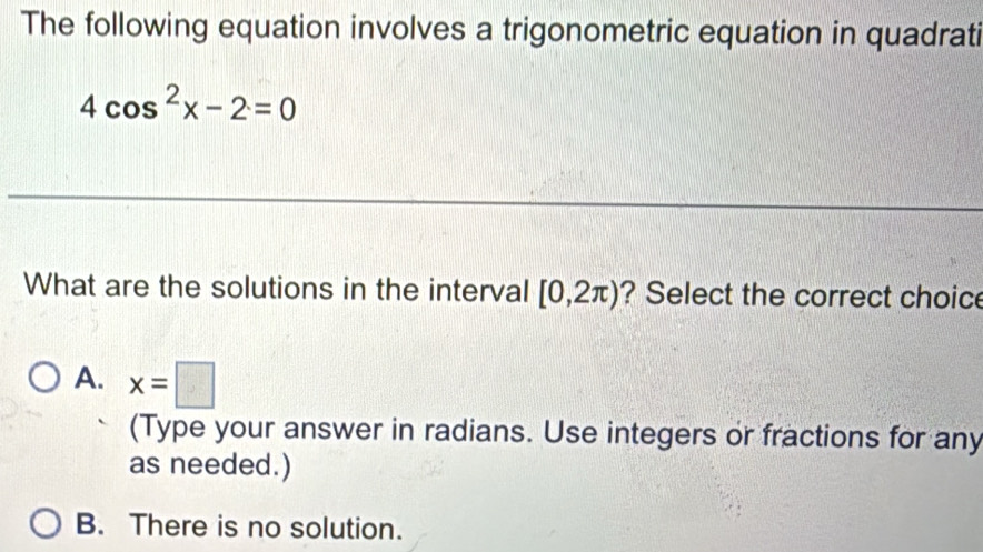 The following equation involves a trigonometric equation in quadrati
4cos^2x-2=0
_
_
What are the solutions in the interval [0,2π ) ? Select the correct choice
A. x=□
(Type your answer in radians. Use integers or fractions for any
as needed.)
B. There is no solution.