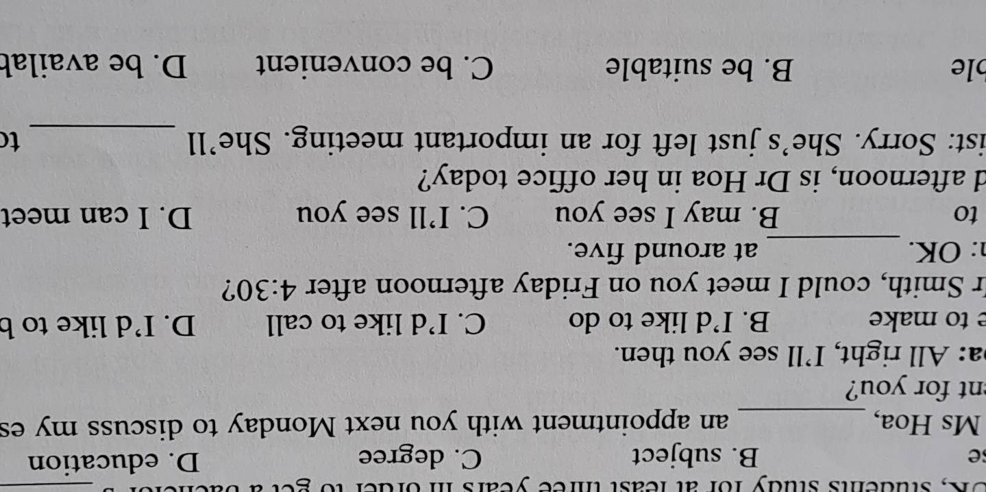 OK, students study for at least three years in order to get
_
se B. subject C. degree D. education
Ms Hoa, _an appointment with you next Monday to discuss my es
nt for you?
a: All right, I’ll see you then.
e to make B. I’d like to do C. I’d like to call D. I’d like to b
r Smith, could I meet you on Friday afternoon after 4:30 ?
: OK. _at around five.
to B. may I see you C. I’ll see you D. I can meet
d afternoon, is Dr Hoa in her office today?
ist: Sorry. She’s just left for an important meeting. She’ll _to
le B. be suitable C. be convenient D. be availab