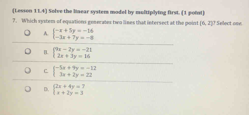 (Lesson 11.4) Solve the linear system model by multiplying first. (1 point)
7.    Which system of equations generates two lines that intersect at the point (6,2) ? Select one.
A. beginarrayl -x+5y=-16 -3x+7y=-8endarray.
B. beginarrayl 9x-2y=-21 2x+3y=16endarray.
C. beginarrayl -5x+9y=-12 3x+2y=22endarray.
D. beginarrayl 2x+4y=7 x+2y=3endarray.