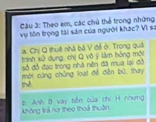 Cầu 3: Theo em, các chủ thể trong những
vụ tôn trọng tài sản của người khác? Vì sa
a. Chị Q thuê nhà bà V đễ ở. Trong quả
trinh sử dụng, chị Q vô ý làm hỏng một
số đồ đạo trong nhà nên đã mua lại đồ
mới cùng chủng loại đề đền bù, thay
thể
b. Anh B vay tiền của chỉ H nhưng
không trả nợ theo thoả thuận