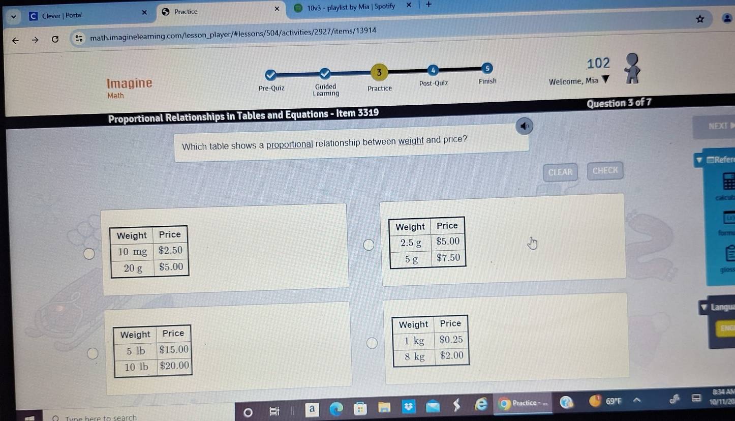 Clever | Portal Practice 10v3 - playlist by Mia | Spotify +
math.imaginelearning.com/lesson_player/#lessons/504/activities/2927/items/13914
102
ImagineWelcome, Mía
Math 
Question 3 of 7
Proportional Relationships in Tables and Equations - Item 3319
NEXT D
Which table shows a proportional relationship between weight and price?
□Refer
CLEAR CHECK
cal cut
 
form
 
gloss
Langu
 
 
 
34 A
Practice - ...
Type here to search