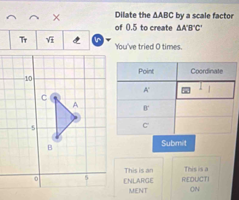 Dilate the △ ABC
× by a scale factor
of 0.5 to create △ A'B'C'
Tr sqrt(± )
You've tried O times.
Submit
This is an This is a
REDUCTI
ENLARGe
MENT ON