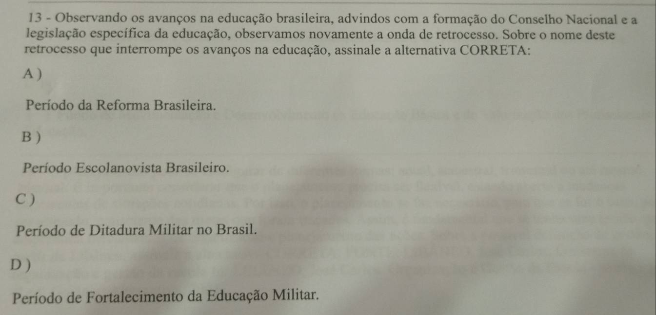 Observando os avanços na educação brasileira, advindos com a formação do Conselho Nacional e a
legislação específica da educação, observamos novamente a onda de retrocesso. Sobre o nome deste
retrocesso que interrompe os avanços na educação, assinale a alternativa CORRETA:
A )
Período da Reforma Brasileira.
B )
Período Escolanovista Brasileiro.
C )
Período de Ditadura Militar no Brasil.
D )
Período de Fortalecimento da Educação Militar.