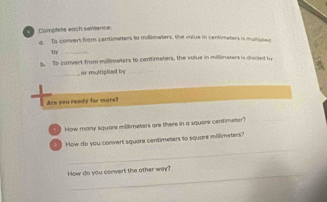 Complete each sentence: 
To convert from centimeters to millimeters, the value in centimeters is multiplied 
by_ 
To convert from millimeters to centimeters, the value in millimeters is divided by 
_or multiplied by_ 
Are you ready for more? 
* How many square millimeters are there in o square centimeter? 
_ 
` How do you convert square centimeters to square millimeters? 
_ 
How do you convert the other way?