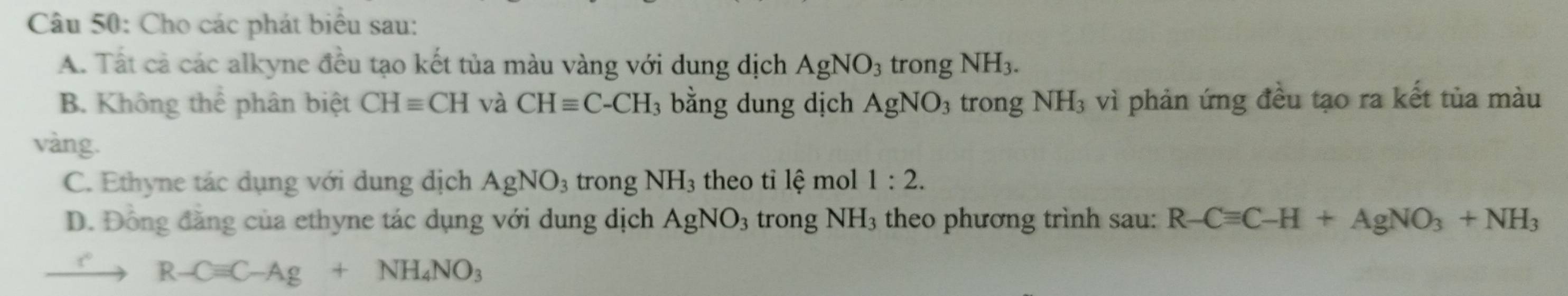 Cho các phát biểu sau: 
A. Tất cả các alkyne đều tạo kết tủa màu vàng với dung dịch AgNO_3 trong NH_3. 
B. Không thể phân biệt CHequiv CH và CHequiv C-CH_3 3 bằng dung dịch AgNO_3 trong NH_3 vì phản ứng đều tạo ra kết tủa màu 
vàng. 
C. Ethyne tác dụng với dung dịch AgNO_3 trong NH_3 theo tỉ lệ mol 1:2. 
D. Đồng đăng của ethyne tác dụng với dung dịch AgNO_3 trong NH_3 theo phương trình sau: R-Cequiv C-H+AgNO_3+NH_3
r R-Cequiv C-Ag+NH_4NO_3