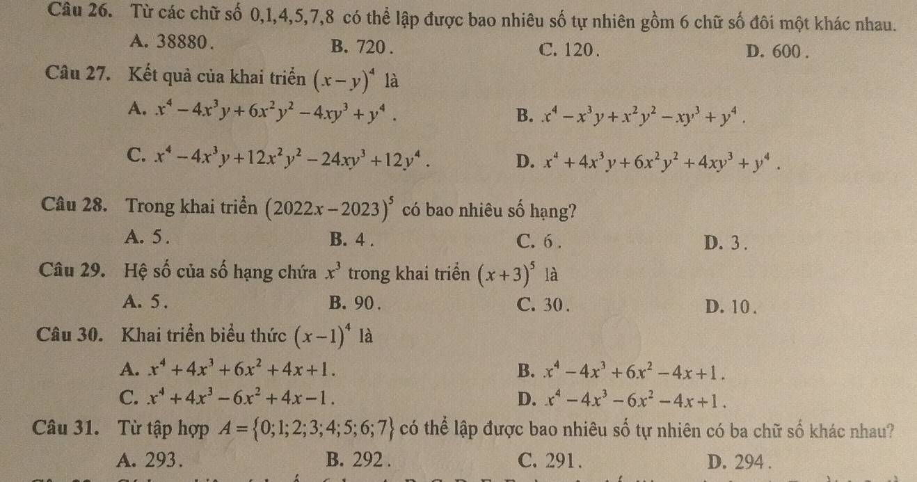 Từ các chữ số 0,1,4,5,7,8 có thể lập được bao nhiêu số tự nhiên gồm 6 chữ số đôi một khác nhau.
A. 38880 . B. 720 . C. 120 . D. 600 .
Câu 27. Kết quả của khai triển (x-y)^4 là
A. x^4-4x^3y+6x^2y^2-4xy^3+y^4.
B. x^4-x^3y+x^2y^2-xy^3+y^4.
C. x^4-4x^3y+12x^2y^2-24xy^3+12y^4.
D. x^4+4x^3y+6x^2y^2+4xy^3+y^4.
Câu 28. Trong khai triển (2022x-2023)^5 có bao nhiêu số hạng?
A. 5 . B. 4 . C. 6 . D. 3 .
Câu 29. Hệ số của số hạng chứa x^3 trong khai triền (x+3)^5 là
A. 5 . B. 90 . C. 30 . D. 10 .
Câu 30. Khai triển biểu thức (x-1)^4 là
A. x^4+4x^3+6x^2+4x+1. B. x^4-4x^3+6x^2-4x+1.
C. x^4+4x^3-6x^2+4x-1. D. x^4-4x^3-6x^2-4x+1.
Câu 31. Từ tập hợp A= 0;1;2;3;4;5;6;7 có thể lập được bao nhiêu số tự nhiên có ba chữ số khác nhau?
A. 293. B. 292 . C. 291. D. 294 .
