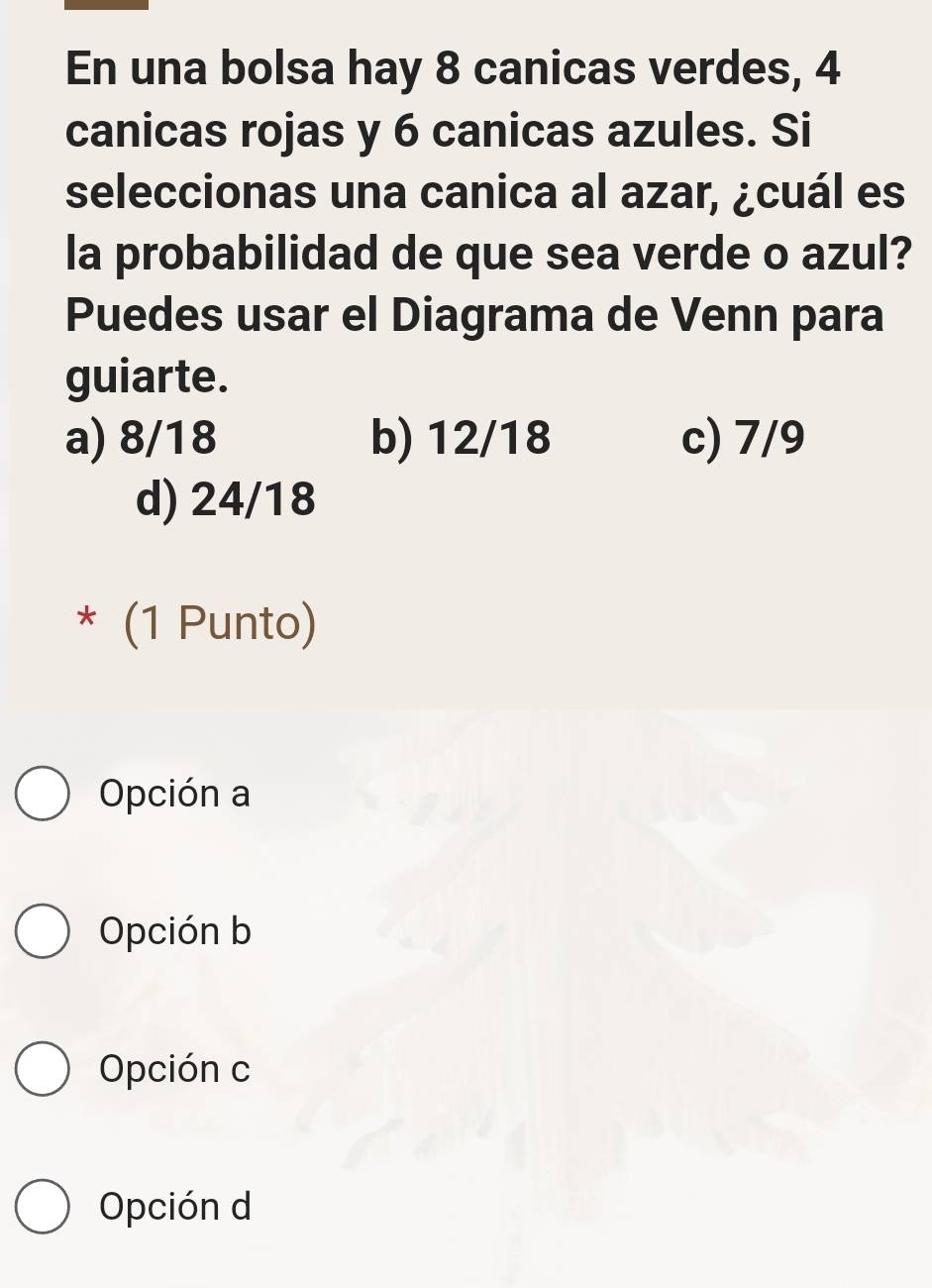 En una bolsa hay 8 canicas verdes, 4
canicas rojas y 6 canicas azules. Si
seleccionas una canica al azar, ¿cuál es
la probabilidad de que sea verde o azul?
Puedes usar el Diagrama de Venn para
guiarte.
a) 8/18 b) 12/18 c) 7/9
d) 24/18
* (1 Punto)
Opción a
Opción b
Opción c
Opción d