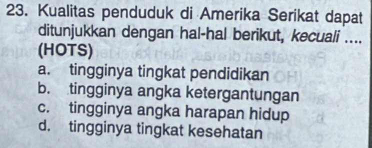 Kualitas penduduk di Amerika Serikat dapat
ditunjukkan dengan hal-hal berikut, kecuali ....
(HOTS)
a. tingginya tingkat pendidikan
b. tingginya angka ketergantungan
c. tingginya angka harapan hidup
d. tingginya tingkat kesehatan