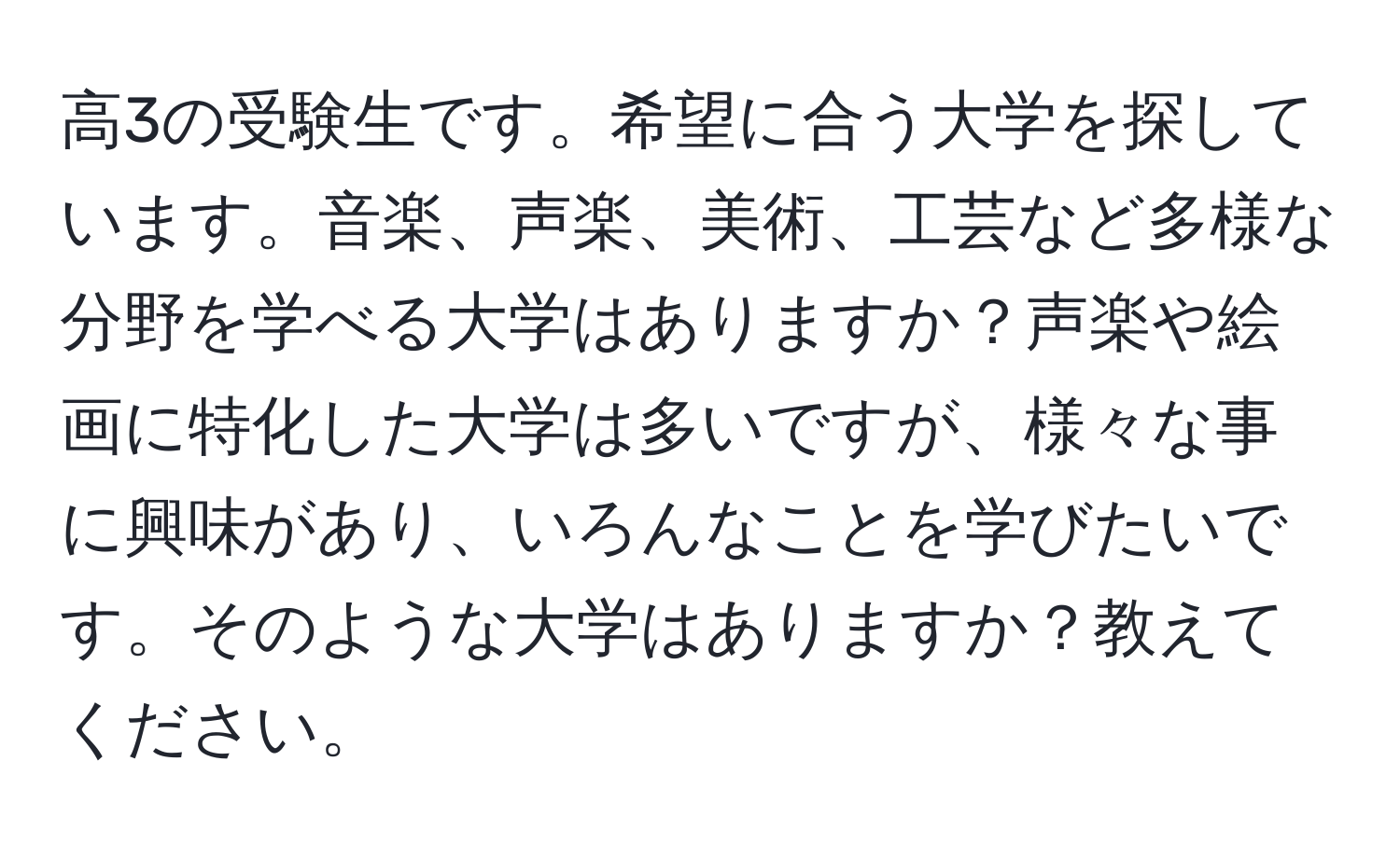 高3の受験生です。希望に合う大学を探しています。音楽、声楽、美術、工芸など多様な分野を学べる大学はありますか？声楽や絵画に特化した大学は多いですが、様々な事に興味があり、いろんなことを学びたいです。そのような大学はありますか？教えてください。