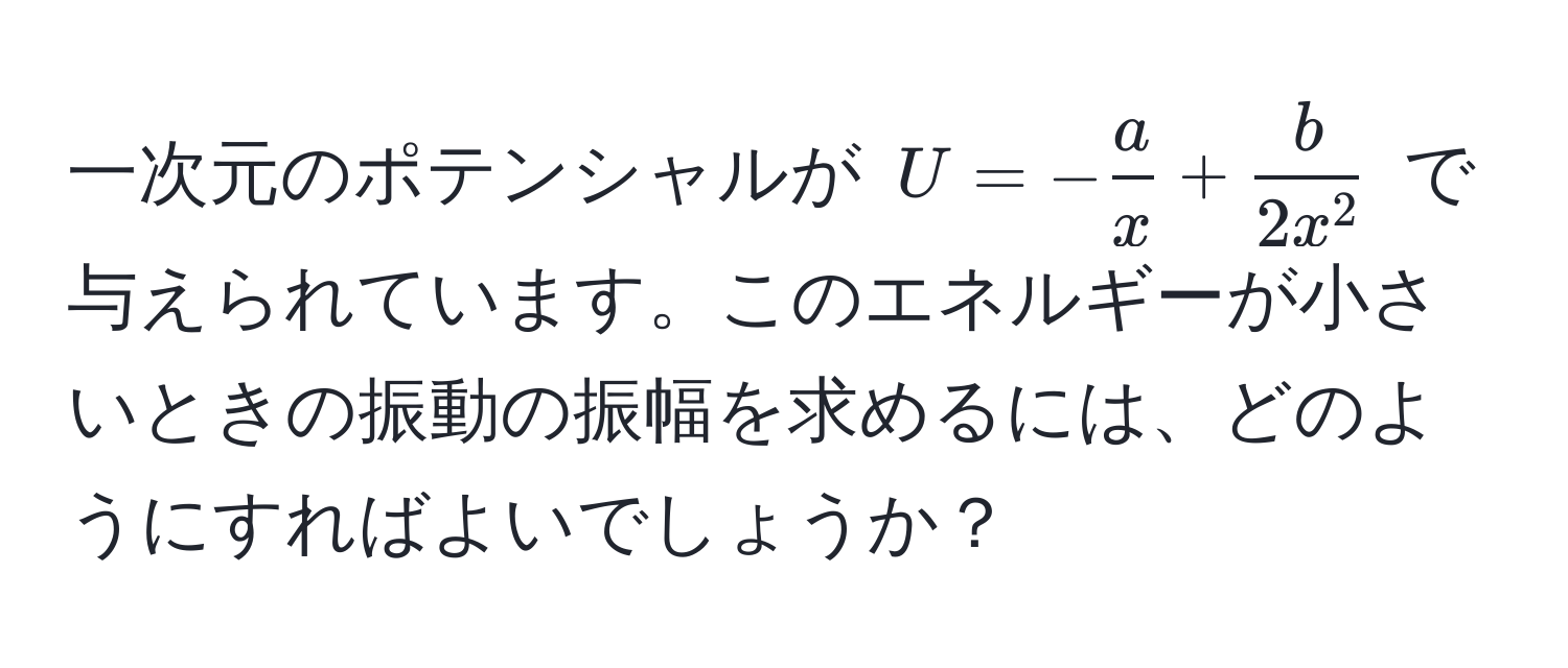 一次元のポテンシャルが $U = - a/x  + fracb2x^2$ で与えられています。このエネルギーが小さいときの振動の振幅を求めるには、どのようにすればよいでしょうか？