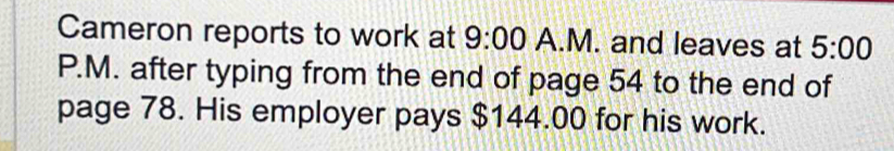 Cameron reports to work at 9:00 A.M. and leaves at 5:00 
P.M. after typing from the end of page 54 to the end of 
page 78. His employer pays $144.00 for his work.