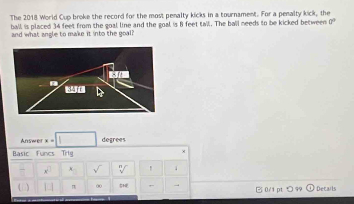 The 2018 World Cup broke the record for the most penalty kicks in a tournament. For a penalty kick, the 
ball is placed 34 feet from the goal line and the goal is 8 feet tall. The ball needs to be kicked between 0°
and what angle to make it into the goal? 
Answer x=□ degrees
Basic Funcs Trig 
× 
 □ /□   x^(□) x sqrt() sqrt[n]() 1 ↓ 
C | |□ π ∞ DNE ← 0/1 ptつ 99 Details