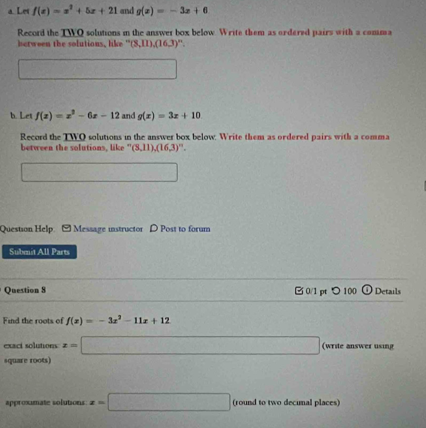 a Let f(x)=x^2+5x+21 and g(x)=-3x+6
Record the TWO solutions in the answer box below. Write them as ordered pairs with a comma 
between the solutions, like " (8,11),(16,3) ". 
□ 
b. Let f(x)=x^2-6x-12 and g(x)=3x+10
Record the TWQ solutions in the answer box below. Write them as ordered pairs with a comma 
between the solutions, like ' (8,11),(16,3)''. 
□ 
Question Help Message instructor D Post to forum 
Submit All Parts 
Question 8 0/1 pt つ 100 O Details 
Find the roots of f(x)=-3x^2-11x+12
exact solutions x=□ (write answer using 
square roots) 
approximate solutions: x=□ (round to two decimal places)