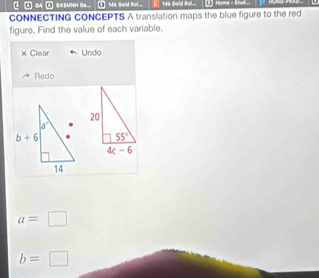 OA A BXSMNH Ge... @ 14k Gold Rol... [ 14k Gold Rol... O Home - Stud...
CONNECTING CONCEPTS A translation maps the blue figure to the red
figure. Find the value of each variable.
× Clear Undo
Redo
a=□
b= □