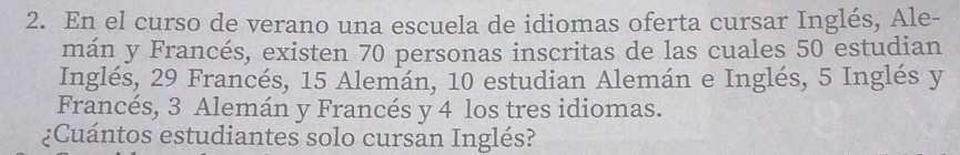 En el curso de verano una escuela de idiomas oferta cursar Inglés, Ale- 
mán y Francés, existen 70 personas inscritas de las cuales 50 estudian 
Inglés, 29 Francés, 15 Alemán, 10 estudian Alemán e Inglés, 5 Inglés y 
Francés, 3 Alemán y Francés y 4 los tres idiomas. 
¿Cuántos estudiantes solo cursan Inglés?