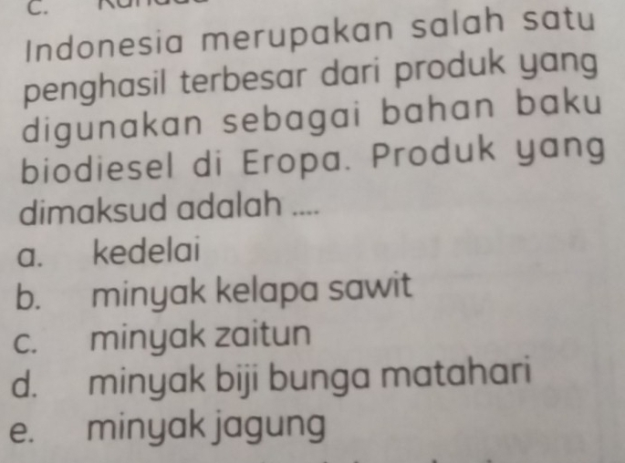 Indonesia merupakan salah satu
penghasil terbesar dari produk yang
digunakan sebagai bahan baku
biodiesel di Eropa. Produk yang
dimaksud adalah ....
a. kedelai
b. minyak kelapa sawit
c. minyak zaitun
d. minyak biji bunga matahari
e. minyak jagung