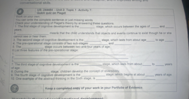 conversational skills. 
US: 244484 - Unit 2: Topic 1 :Activity 7: 
a Quick quiz on Plaget 
Work on your own. 
You can write the complete sentence or just missing words 
Check your understanding of Piaget's theory by answering these questions. 
t. The first stage of cognitive development is the 
years. _stage, which occurs between the ages of _and_ 
2 __means that the child understands that objects and events continue to exist though he or she 
cannot see or hear them. 
3. The second stage of cognitive development is the_ stage, which lasts from about age_ to age_ 
4. The pre-operational stage consists of two sub-stages: 
5. The _stage occurs between two and four years of age. and_ 
6 List three features of the pre-operational stage 
_1 
_2 
_3 
7. The third stage of cognitive development is the _stage, which lasts from about _to _years 
of age 
8. During the _stage, children develop the concept of reversibility. 
9. The fourth stage of cognitive development is the _stage, which begins at about _years of age. 
10. One example of the abstract thinking in the Sixth stage, is_ 
Keep a completed copy of your work in your Portfolio of Evidence.