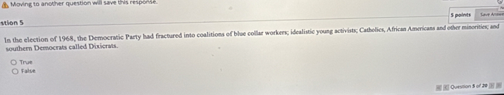 Moving to another question will save this response.
N
S points
stion 5 Save Andwe
In the election of 1968, the Democratic Party had fractured into coalitions of blue collar workers; idealistic young activists; Catholics, African Americans and other minorities; and
southern Democrats called Dixicrats.
True
False
Question 5 of 20