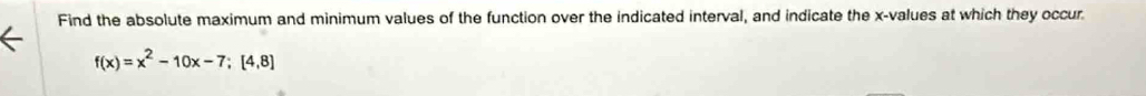 Find the absolute maximum and minimum values of the function over the indicated interval, and indicate the x -values at which they occur.
f(x)=x^2-10x-7; [4,8]