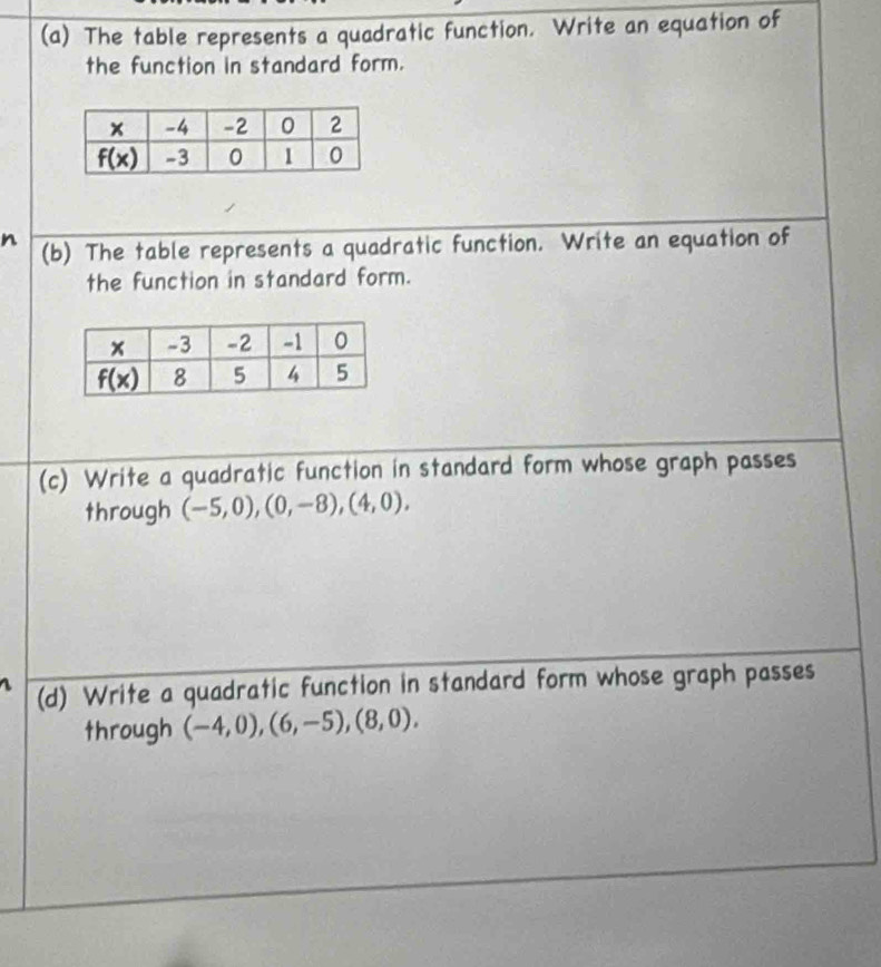 The table represents a quadratic function. Write an equation of
the function in standard form.
n (b) The table represents a quadratic function. Write an equation of
the function in standard form.
(c) Write a quadratic function in standard form whose graph passes
through (-5,0),(0,-8),(4,0),
(d) Write a quadratic function in standard form whose graph passes
through (-4,0),(6,-5),(8,0),