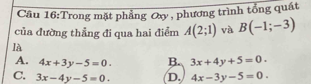 Trong mặt phẳng Oxy , phương trình tổng quát
của đường thẳng đi qua hai điểm A(2;1) và B(-1;-3)
là
A. 4x+3y-5=0. B. 3x+4y+5=0.
C. 3x-4y-5=0. D. 4x-3y-5=0.