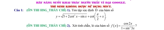 hảy sáng suốt khai thác người thấy vì đại google. 
Thí sinh không được sử dụng mict. 
Câu 1: (ÔN THI HSG_THÀY CHÍ) 1). Tim tập xác định D của hàm số
y=sqrt(5+2cot^2x-sin x)+cot ( π /2 +x). 
(ÔN THI HSG_THÀY CHÍ) 2). Xét tinh chẵn, lẻ của hàm số f(x)= cos 2x/1+sin^23x 