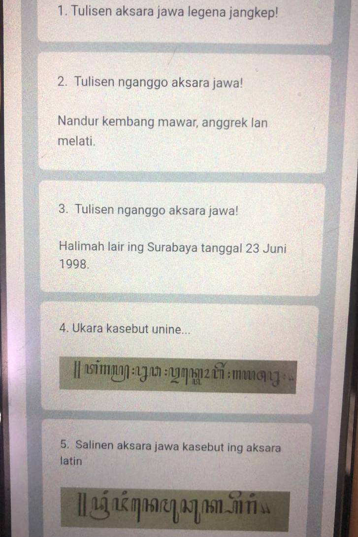 Tulisen aksara jawa legena jangkep! 
2. Tulisen nganggo aksara jawa! 
Nandur kembang mawar, anggrek lan 
melati. 
3. Tulisen nganggo aksara jawa! 
Halimah lair ing Surabaya tanggal 23 Juni 
1998. 
4. Ukara kasebut unine... 
∥ símaŋ za :ωηην τν : πưση 
5. Salinen aksara jawa kasebut ing aksara 
latin