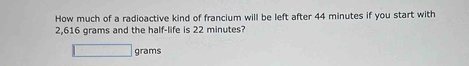 How much of a radioactive kind of francium will be left after 44 minutes if you start with
2,616 grams and the half-life is 22 minutes?
grams