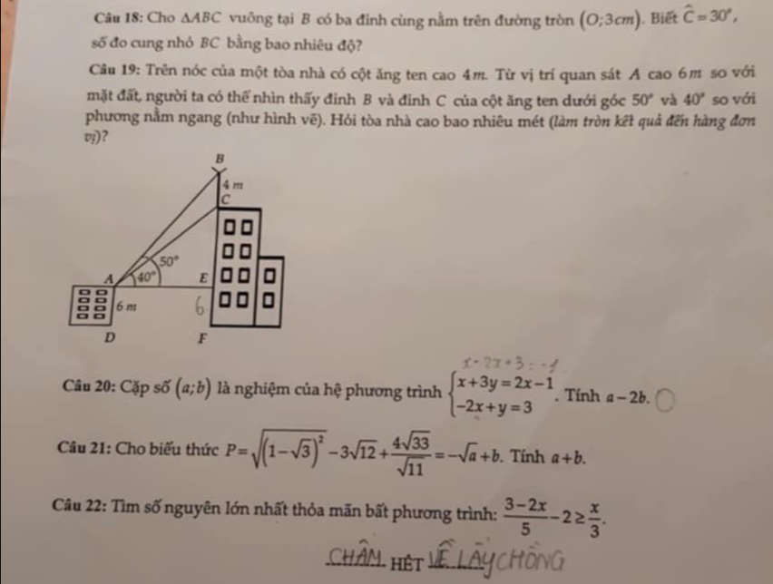 Cho △ ABC vuông tại B có ba đinh cùng nằm trên đường tròn (O;3cm) Biết hat C=30°,
số đo cung nhỏ BC bằng bao nhiêu độ?
Câu 19: Trên nóc của một tòa nhà có cột ăng ten cao 4m. Từ vị trí quan sát A cao 6m so với
mặt đất, người ta có thể nhìn thấy đinh B và đinh C của cột ăng ten dưới góc 50° và 40° so với
phương nằm ngang (như hình vẽ). Hỏi tòa nhà cao bao nhiêu mét (làm tròn kết quả đến hàng đơn
z) ?
Câu 20: Cặp số (a;b) là nghiệm của hệ phương trình beginarrayl x+3y=2x-1 -2x+y=3endarray.. Tính a-2b.
Câu 21: Cho biểu thức P=sqrt((1-sqrt 3))^2-3sqrt(12)+ 4sqrt(33)/sqrt(11) =-sqrt(a)+b. Tính a+b.
Câu 22: Tìm số nguyên lớn nhất thỏa mãn bất phương trình:  (3-2x)/5 -2≥  x/3 .
_HÉt_