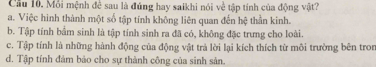 Cầu 10. Mỗi mệnh đề sau là đúng hay saikhi nói về tập tính của động vật?
a. Việc hình thành một số tập tính không liên quan đến hệ thần kinh.
b. Tập tính bầm sinh là tập tính sinh ra đã có, không đặc trưng cho loài.
c. Tập tính là những hành động của động vật trả lời lại kích thích từ môi trường bên tron
d. Tập tính đảm bảo cho sự thành công của sinh sản.