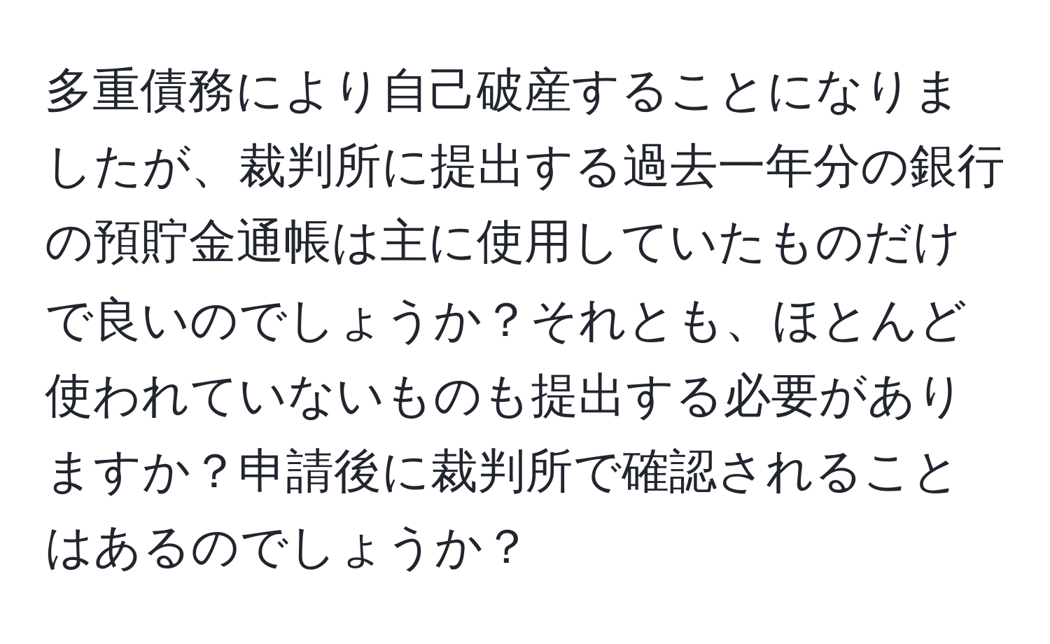 多重債務により自己破産することになりましたが、裁判所に提出する過去一年分の銀行の預貯金通帳は主に使用していたものだけで良いのでしょうか？それとも、ほとんど使われていないものも提出する必要がありますか？申請後に裁判所で確認されることはあるのでしょうか？