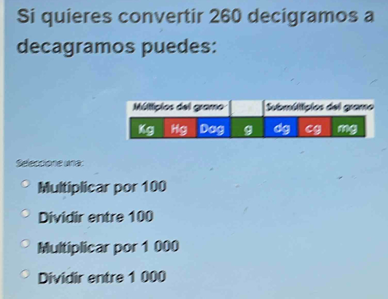 Si quieres convertir 260 decigramos a
decagramos puedes:
Seleccione una:
Multiplicar por 100
Dividir entre 100
Multiplicar por 1 000
Dividir entre 1 000